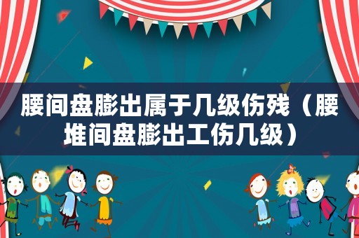 腰間盤膨出屬于幾級傷殘（腰堆間盤膨出工傷幾級）