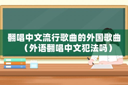 翻唱中文流行歌曲的外國歌曲（外語翻唱中文犯法嗎）