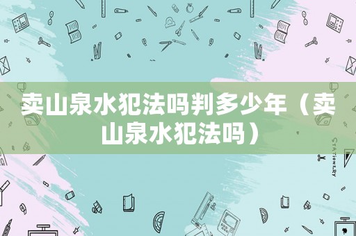 賣山泉水犯法嗎判多少年（賣山泉水犯法嗎）