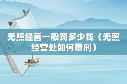 無照經(jīng)營一般罰多少錢（無照經(jīng)營處如何量刑）