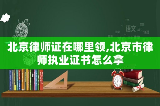 北京律師證在哪里領,北京市律師執業證書怎么拿