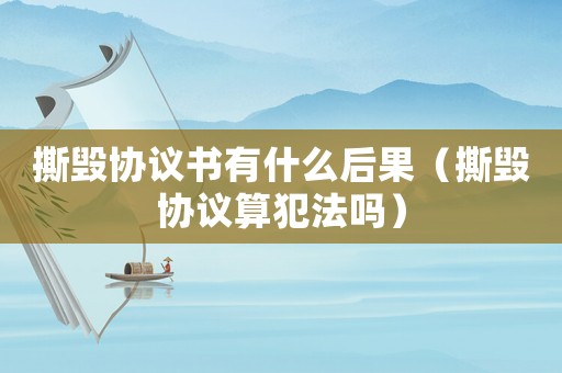 撕毀協(xié)議書有什么后果（撕毀協(xié)議算犯法嗎）
