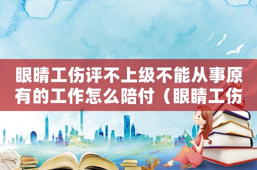 眼晴工傷評不上級不能從事原有的工作怎么陪付（眼睛工傷沒到期要上班）