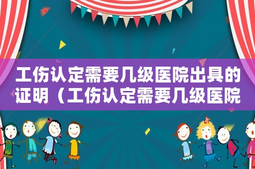 工傷認(rèn)定需要幾級醫(yī)院出具的證明（工傷認(rèn)定需要幾級醫(yī)院）