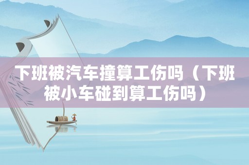 下班被汽車撞算工傷嗎（下班被小車碰到算工傷嗎）