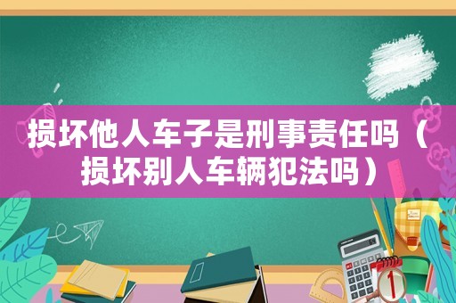 損壞他人車子是刑事責(zé)任嗎（損壞別人車輛犯法嗎）