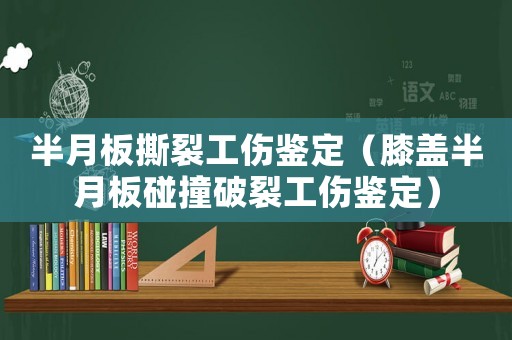 半月板撕裂工傷鑒定（膝蓋半月板碰撞破裂工傷鑒定）