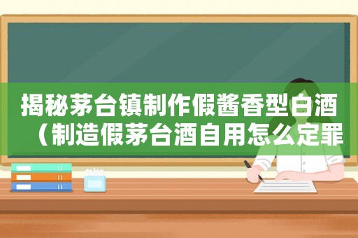揭秘茅臺鎮制作假醬香型白酒（制造假茅臺酒自用怎么定罪）
