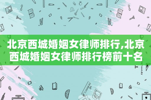 北京西城婚姻女律師排行,北京西城婚姻女律師排行榜前十名