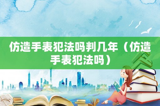仿造手表犯法嗎判幾年（仿造手表犯法嗎）