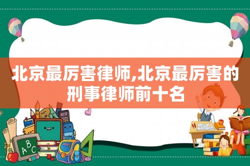 北京最厲害律師,北京最厲害的刑事律師前十名