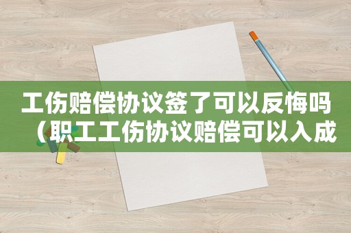 工傷賠償協議簽了可以反悔嗎（職工工傷協議賠償可以入成本嗎）