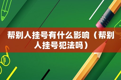 幫別人掛號有什么影響（幫別人掛號犯法嗎）