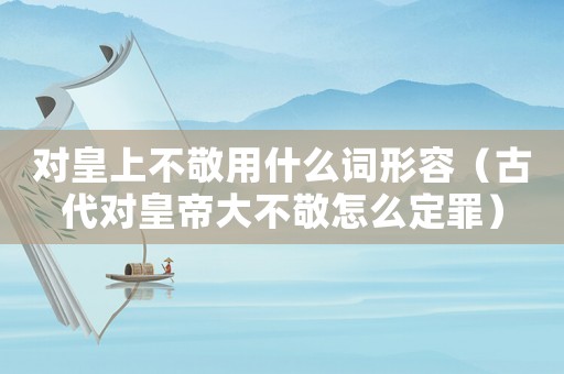 對皇上不敬用什么詞形容（古代對皇帝大不敬怎么定罪）