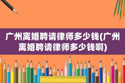 廣州離婚聘請律師多少錢(廣州離婚聘請律師多少錢啊)