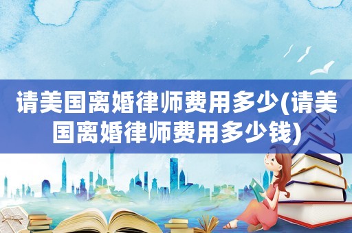 請美國離婚律師費用多少(請美國離婚律師費用多少錢)