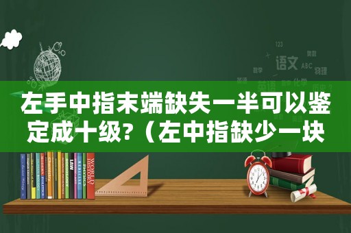 左手中指末端缺失一半可以鑒定成十級(jí)?（左中指缺少一塊肉工傷鑒定）