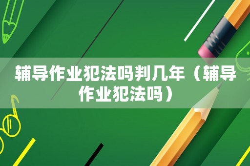 輔導(dǎo)作業(yè)犯法嗎判幾年（輔導(dǎo)作業(yè)犯法嗎）