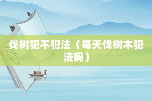 伐樹犯不犯法（每天伐樹木犯法嗎）