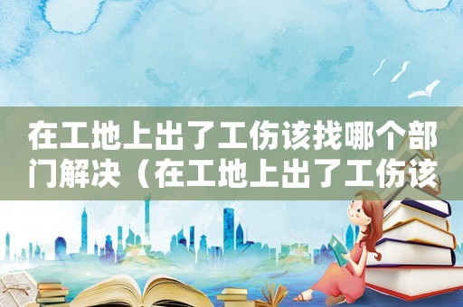 在工地上出了工傷該找哪個部門解決（在工地上出了工傷該找哪個部門）