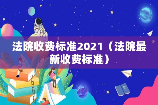 法院收費標準2021（法院最新收費標準）