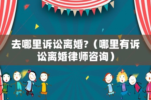 去哪里訴訟離婚?（哪里有訴訟離婚律師咨詢）
