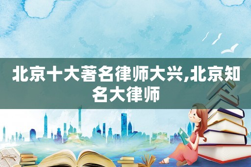 北京十大著名律師大興,北京知名大律師