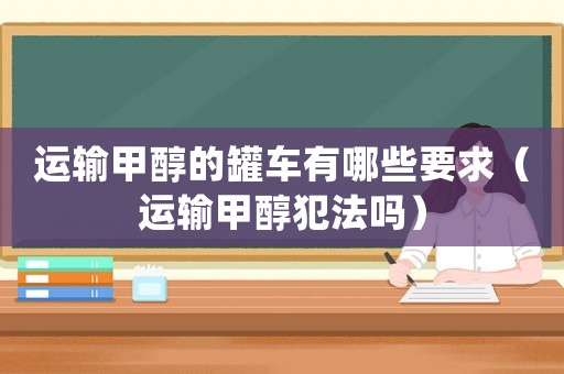 運輸甲醇的罐車有哪些要求（運輸甲醇犯法嗎）