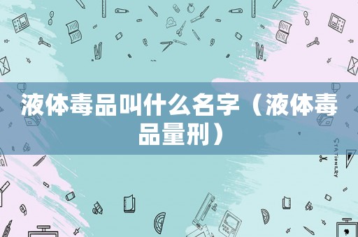 液體毒品叫什么名字（液體毒品量刑）
