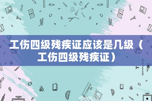 工傷四級殘疾證應該是幾級（工傷四級殘疾證）