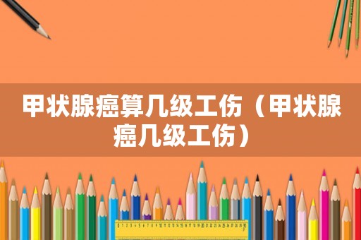 甲狀腺癌算幾級工傷（甲狀腺癌幾級工傷）