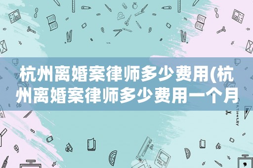 杭州離婚案律師多少費用(杭州離婚案律師多少費用一個月)