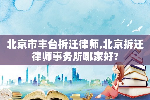 北京市豐臺拆遷律師,北京拆遷律師事務所哪家好?