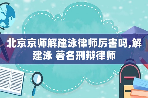 北京京師解建泳律師厲害嗎,解建泳 著名刑辯律師