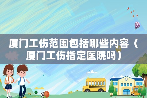 廈門工傷范圍包括哪些內容（廈門工傷指定醫院嗎）
