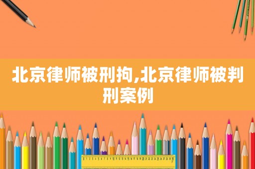 北京律師被刑拘,北京律師被判刑案例