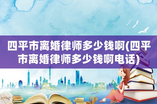 四平市離婚律師多少錢啊(四平市離婚律師多少錢啊電話)