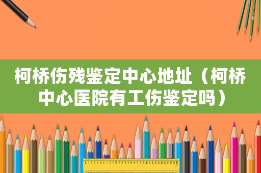 柯橋傷殘鑒定中心地址（柯橋中心醫院有工傷鑒定嗎）