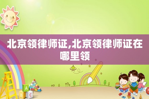 北京領律師證,北京領律師證在哪里領