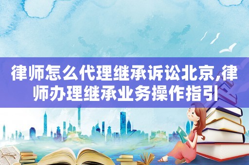 律師怎么代理繼承訴訟北京,律師辦理繼承業務操作指引