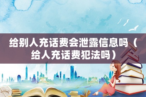 給別人充話費會泄露信息嗎（給人充話費犯法嗎）
