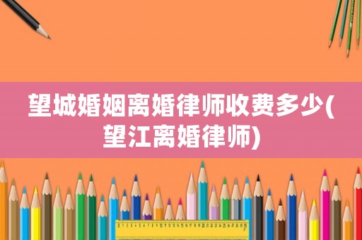 望城婚姻離婚律師收費多少(望江離婚律師)