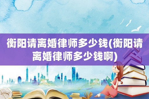 衡陽請離婚律師多少錢(衡陽請離婚律師多少錢啊)