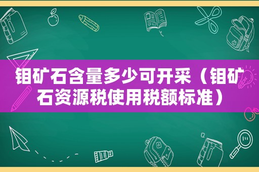 鉬礦石含量多少可開采（鉬礦石資源稅使用稅額標準）