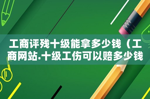 工商評殘十級能拿多少錢（工商網站.十級工傷可以賠多少錢）