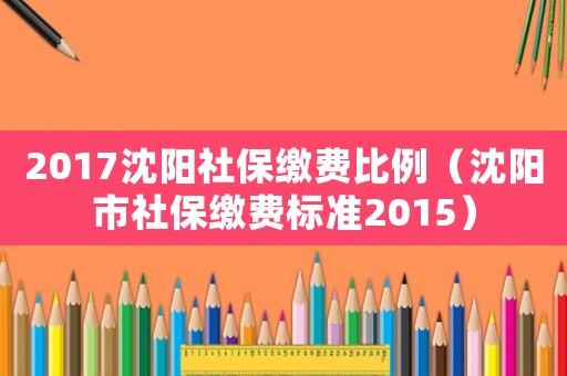 2017沈陽社保繳費比例（沈陽市社保繳費標準2015）