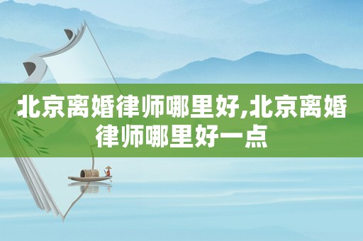 北京離婚律師哪里好,北京離婚律師哪里好一點