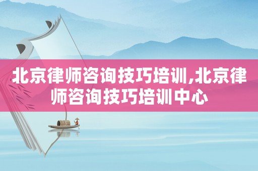 北京律師咨詢技巧培訓,北京律師咨詢技巧培訓中心