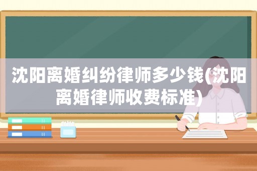 沈陽離婚糾紛律師多少錢(沈陽離婚律師收費標準)