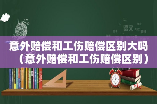 意外賠償和工傷賠償區(qū)別大嗎（意外賠償和工傷賠償區(qū)別）